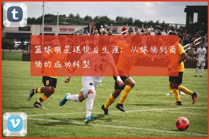 篮球明星退役后生涯:从球场到商场的成功转型