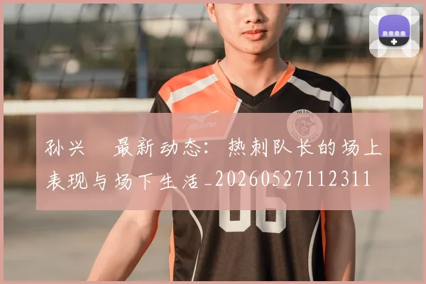 孙兴慜最新动态:热刺队长的场上表现与场下生活_20260527112311