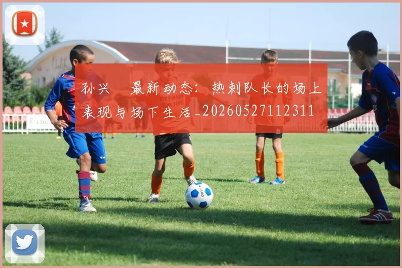孙兴慜最新动态：热刺队长的场上表现与场下生活_20260527112311