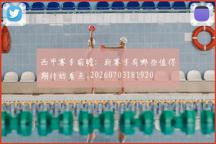 西甲赛季前瞻:新赛季有哪些值得期待的看点_20260703181920