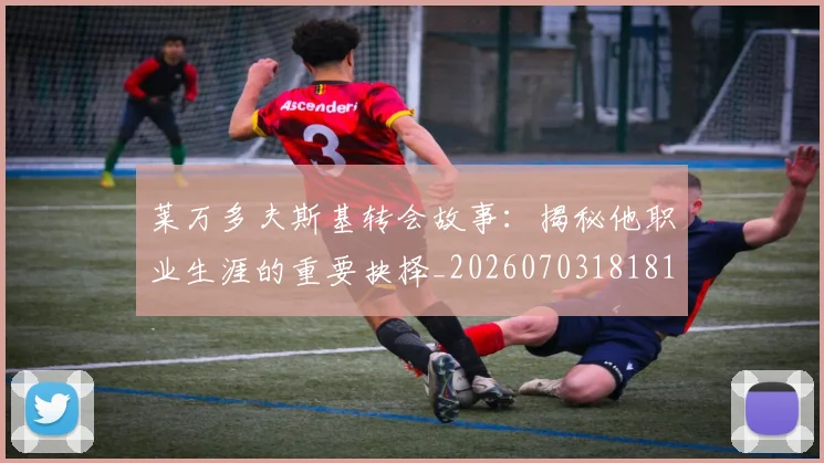 莱万多夫斯基转会故事:揭秘他职业生涯的重要抉择_20260703181811