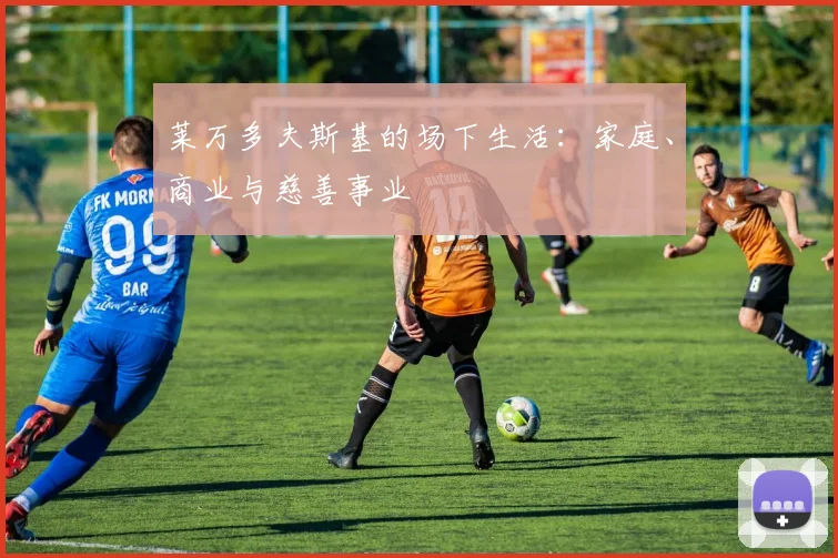 莱万多夫斯基的场下生活：家庭、商业与慈善事业