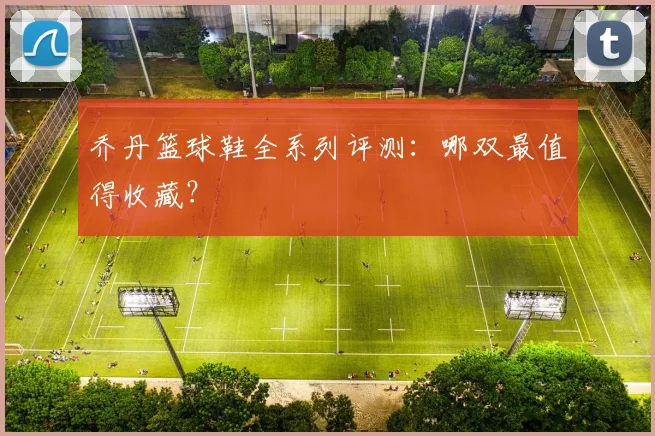 乔丹篮球鞋全系列评测：哪双最值得收藏？