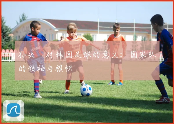孙兴慜对韩国足球的意义：国家队的领袖与旗帜