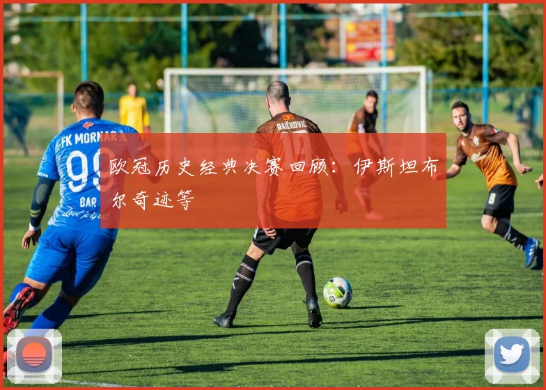 欧冠历史经典决赛回顾：伊斯坦布尔奇迹等
